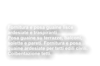 Fornitura e posa guaine lisce  ardesiate e traspiranti  Posa guaine su terrazze, balconi,  solette e pareti. Fornitura e posa  guaine ardesiate per tetti edili civili.  Coibentazione tetti.  Impermeabilizzazioni  Coibentazioni